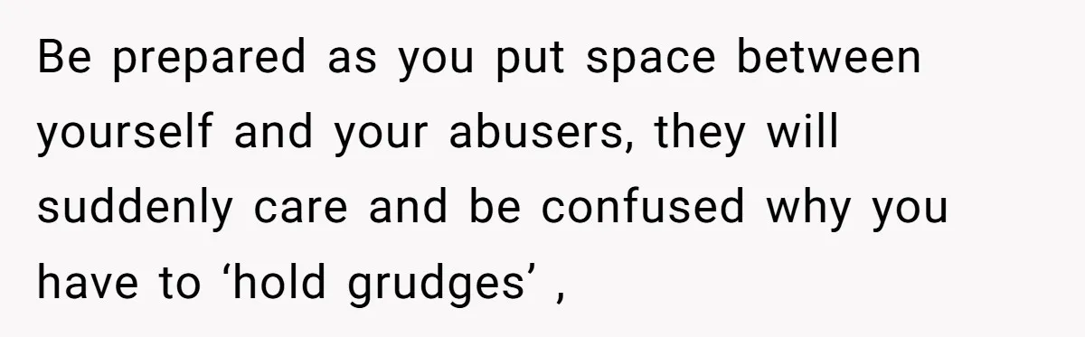 Be prepared as you put space between yourself and your abusers, they will suddenly care and be confused why you have to ‘hold grudges’ ,