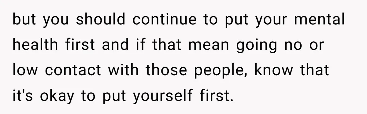but you should continue to put your mental health first and if that mean going no or low contact with those people, know that it's okay to put yourself first.
