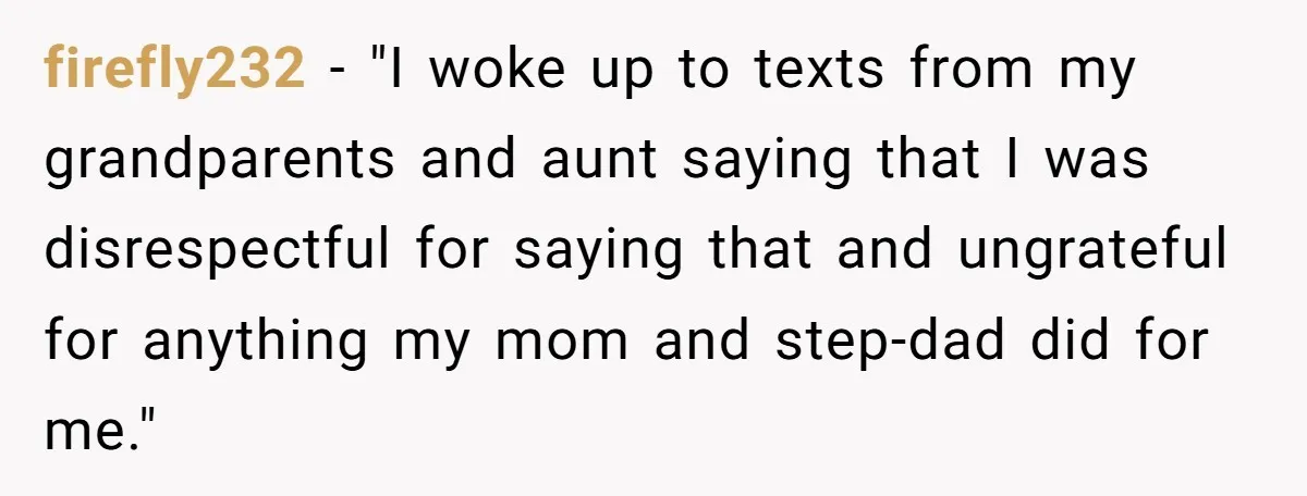 firefly232 − "I woke up to texts from my grandparents and aunt saying that I was disrespectful for saying that and ungrateful for anything my mom and step-dad did for...