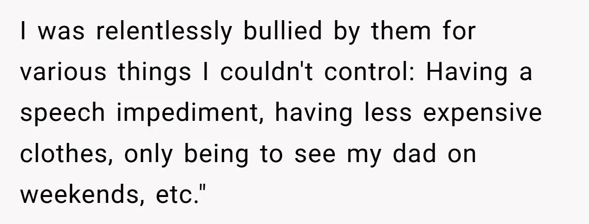 I was relentlessly bullied by them for various things I couldn't control: Having a speech impediment, having less expensive clothes, only being to see my dad on weekends, etc."