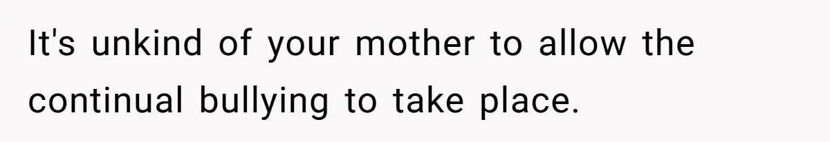 It's unkind of your mother to allow the continual bullying to take place.