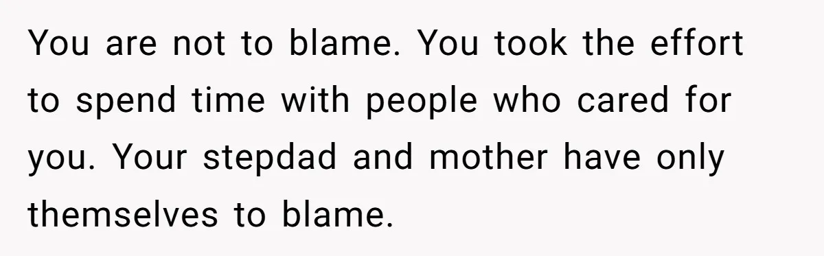You are not to blame. You took the effort to spend time with people who cared for you. Your stepdad and mother have only themselves to blame.