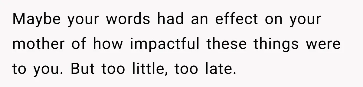 Maybe your words had an effect on your mother of how impactful these things were to you. But too little, too late.