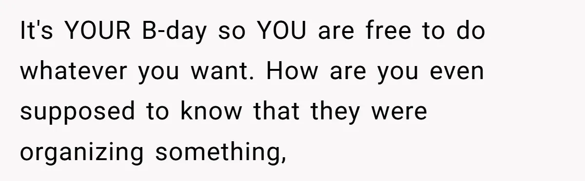 It's YOUR B-day so YOU are free to do whatever you want. How are you even supposed to know that they were organizing something,