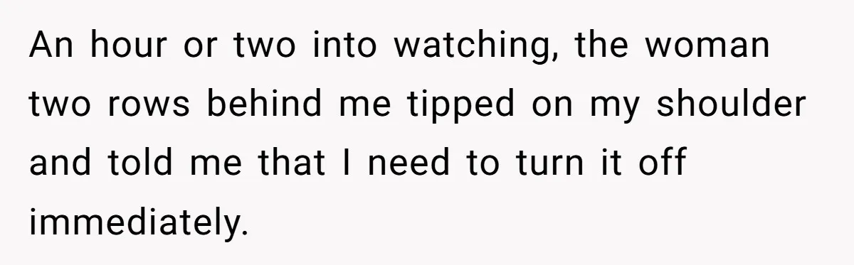 An hour or two into watching, the woman two rows behind me tipped on my shoulder and told me that I need to turn it off immediately.