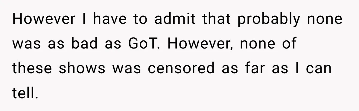 However I have to admit that probably none was as bad as GoT. However, none of these shows was censored as far as I can tell.