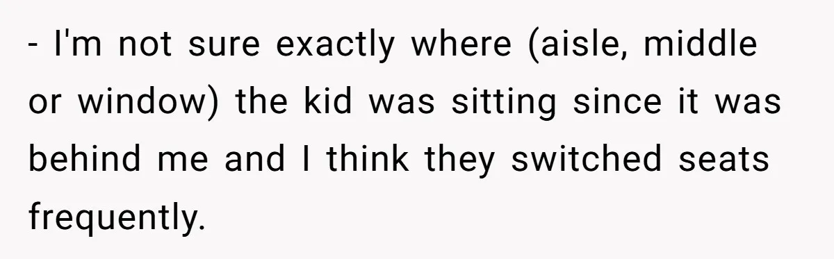 - I'm not sure exactly where (aisle, middle or window) the kid was sitting since it was behind me and I think they switched seats frequently.