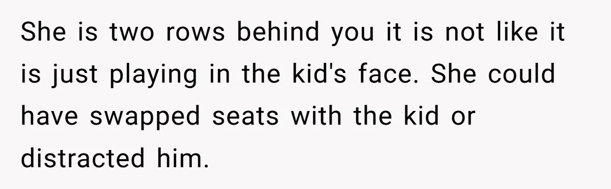 She is two rows behind you it is not like it is just playing in the kid's face. She could have swapped seats with the kid or distracted him.