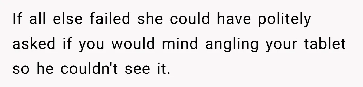 If all else failed she could have politely asked if you would mind angling your tablet so he couldn't see it.