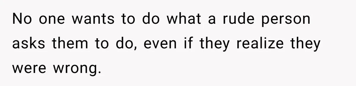 No one wants to do what a rude person asks them to do, even if they realize they were wrong.