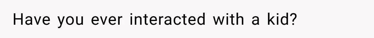 Have you ever interacted with a kid?