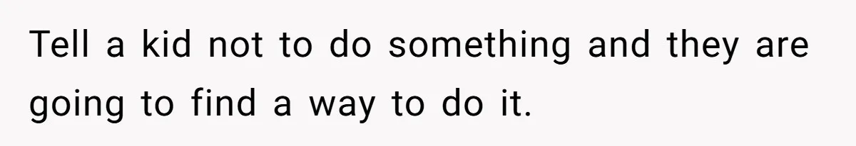 Tell a kid not to do something and they are going to find a way to do it.