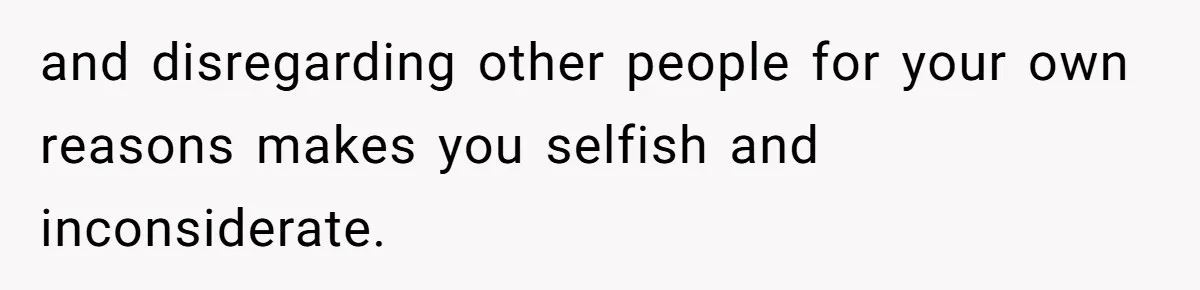 and disregarding other people for your own reasons makes you selfish and inconsiderate.