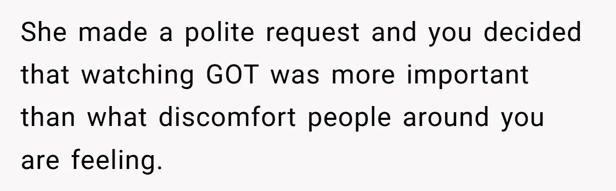 She made a polite request and you decided that watching GOT was more important than what discomfort people around you are feeling.