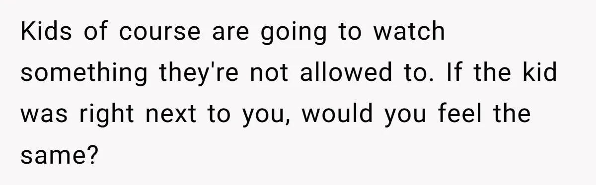 Kids of course are going to watch something they're not allowed to. If the kid was right next to you, would you feel the same?