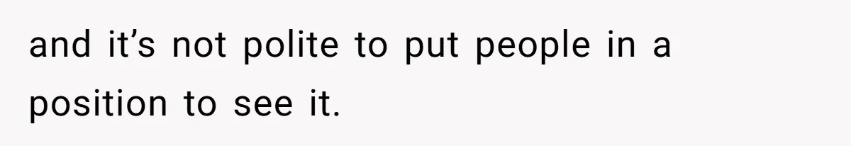 and it’s not polite to put people in a position to see it.