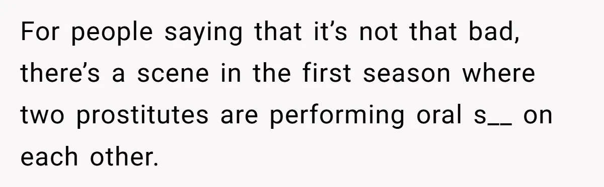 For people saying that it’s not that bad, there’s a scene in the first season where two prostitutes are performing oral s__ on each other.