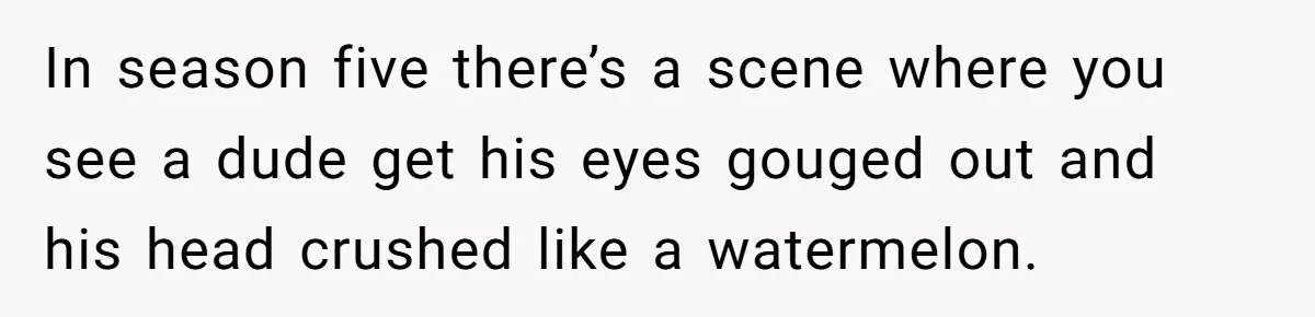 In season five there’s a scene where you see a dude get his eyes gouged out and his head crushed like a watermelon.
