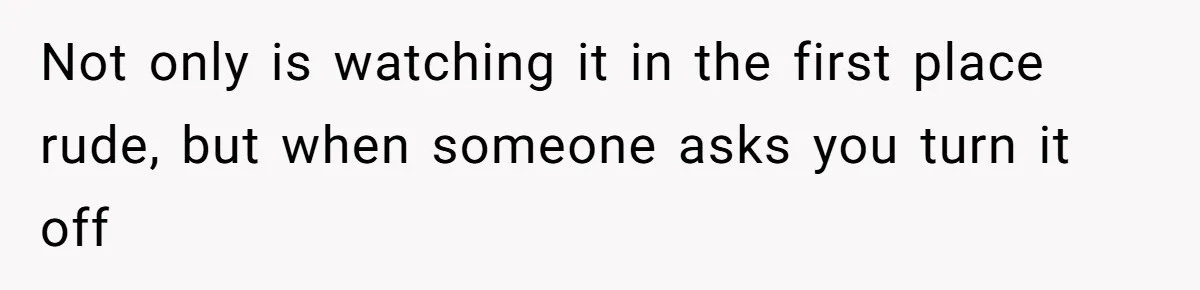Not only is watching it in the first place rude, but when someone asks you turn it off