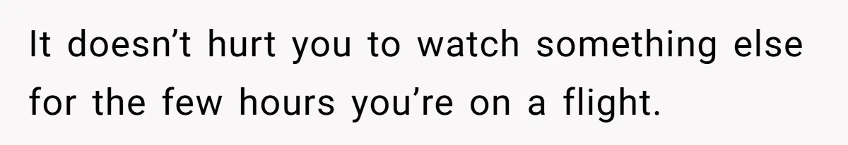 It doesn’t hurt you to watch something else for the few hours you’re on a flight.