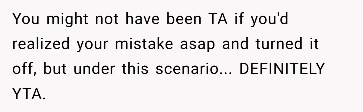 You might not have been TA if you'd realized your mistake asap and turned it off, but under this scenario... DEFINITELY YTA.