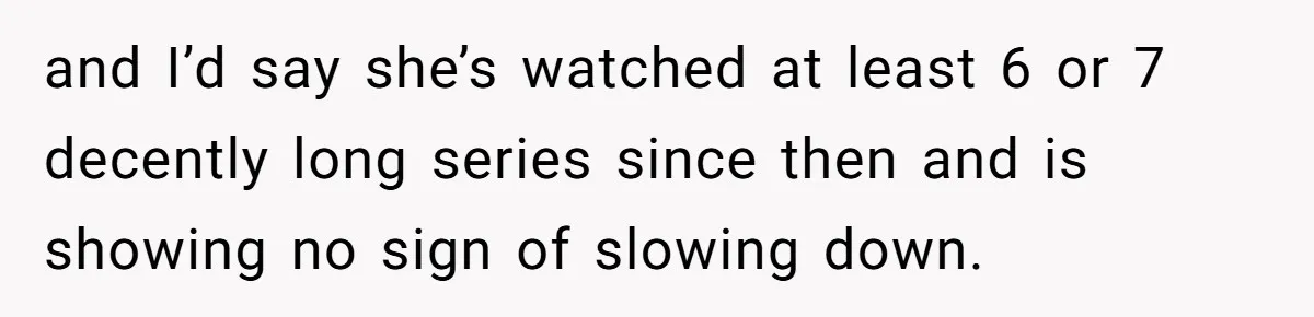 and I’d say she’s watched at least 6 or 7 decently long series since then and is showing no sign of slowing down.
