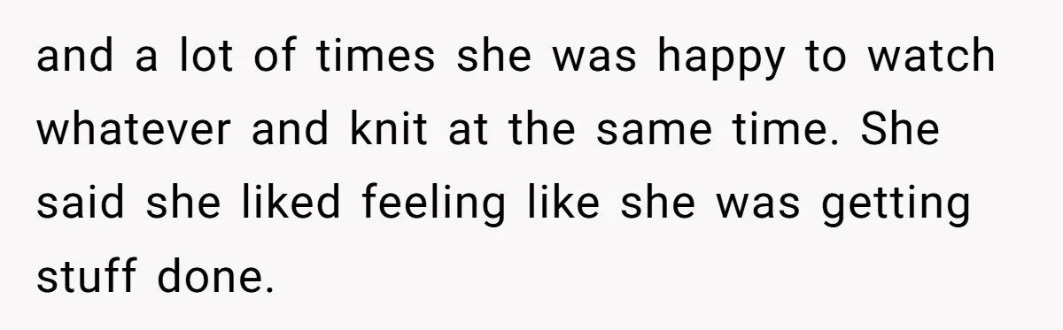 and a lot of times she was happy to watch whatever and knit at the same time. She said she liked feeling like she was getting stuff done.