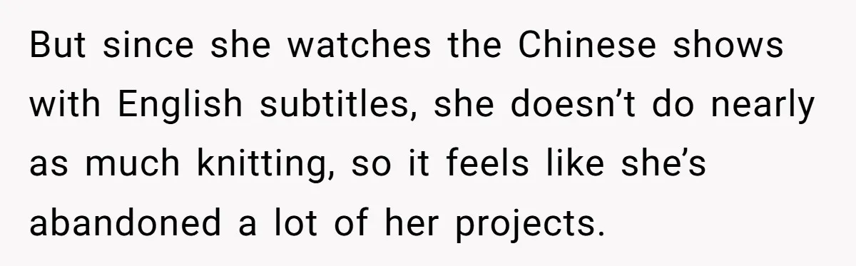 But since she watches the Chinese shows with English subtitles, she doesn’t do nearly as much knitting, so it feels like she’s abandoned a lot of her projects.