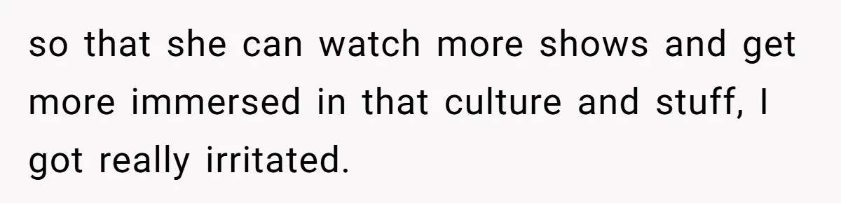 so that she can watch more shows and get more immersed in that culture and stuff, I got really irritated.