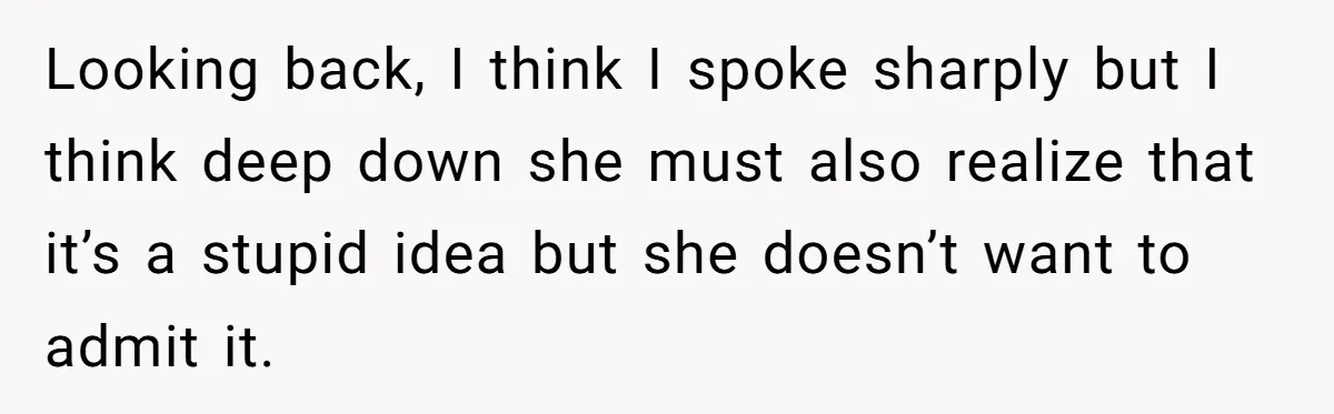 Looking back, I think I spoke sharply but I think deep down she must also realize that it’s a stupid idea but she doesn’t want to admit it.