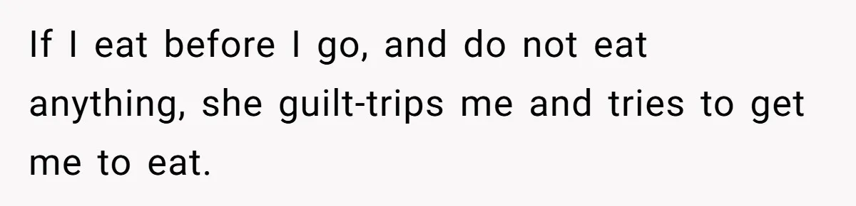 If I eat before I go, and do not eat anything, she guilt-trips me and tries to get me to eat.