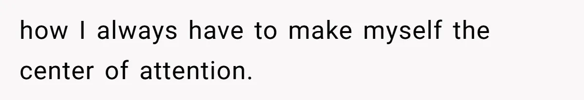 how I always have to make myself the center of attention.