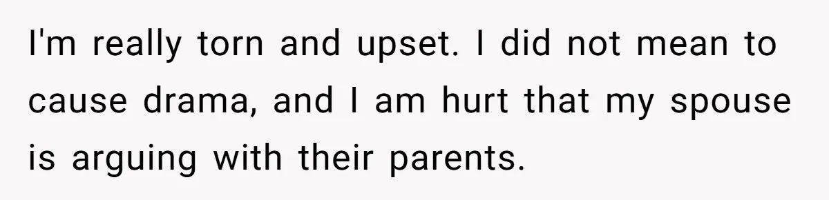 I'm really torn and upset. I did not mean to cause drama, and I am hurt that my spouse is arguing with their parents.