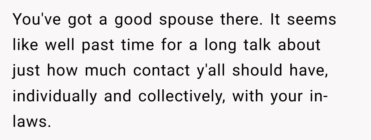 You've got a good spouse there. It seems like well past time for a long talk about just how much contact y'all should have, individually and collectively, with your in-laws....