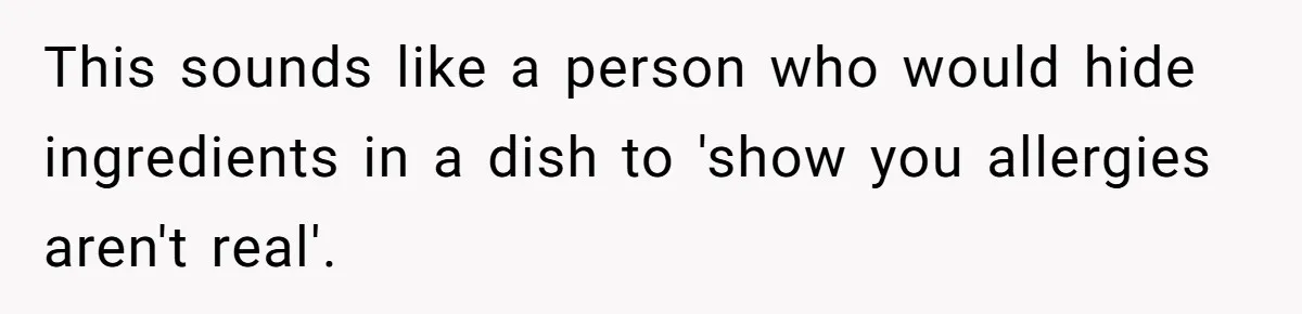 This sounds like a person who would hide ingredients in a dish to 'show you allergies aren't real'.