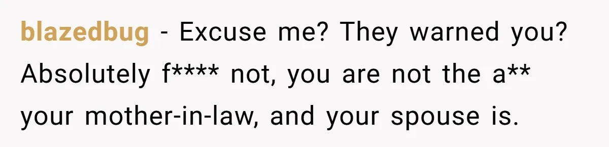 blazedbug − Excuse me? They warned you? Absolutely f**** not, you are not the a** your mother-in-law, and your spouse is.
