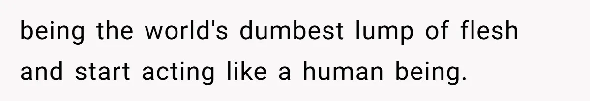 being the world's dumbest lump of flesh and start acting like a human being.