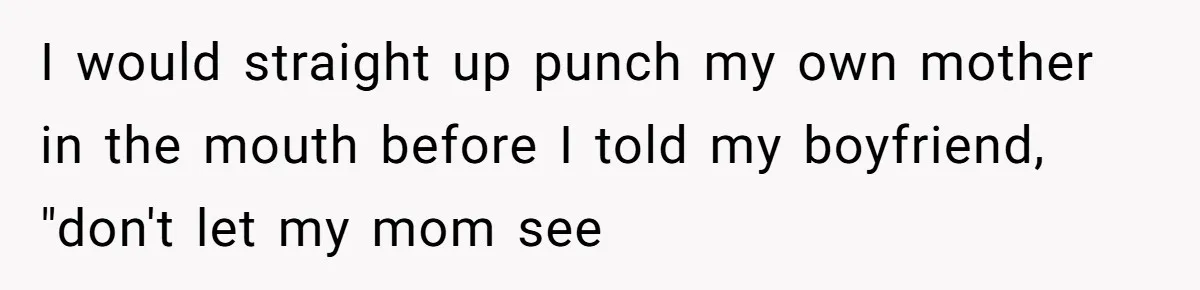 I would straight up punch my own mother in the mouth before I told my boyfriend, "don't let my mom see