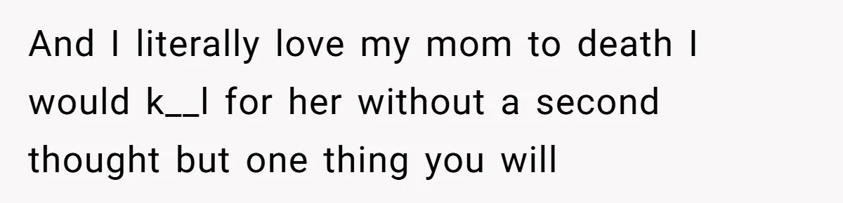 And I literally love my mom to death I would k__l for her without a second thought but one thing you will