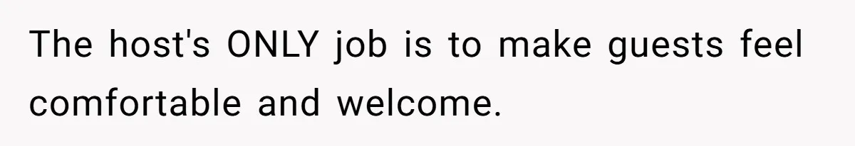 The host's ONLY job is to make guests feel comfortable and welcome.
