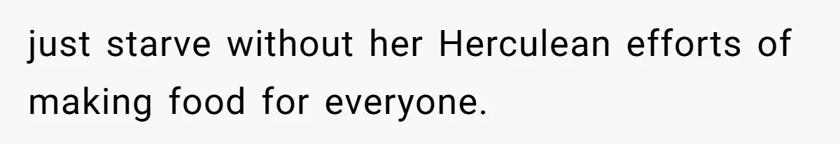 just starve without her Herculean efforts of making food for everyone.