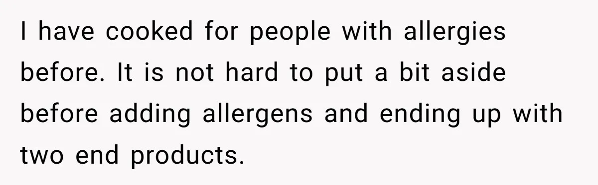 I have cooked for people with allergies before. It is not hard to put a bit aside before adding allergens and ending up with two end products.