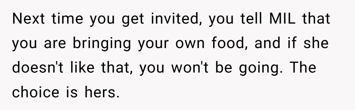 Next time you get invited, you tell MIL that you are bringing your own food, and if she doesn't like that, you won't be going. The choice is hers.