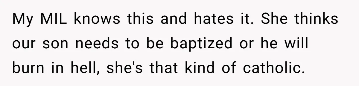 My MIL knows this and hates it. She thinks our son needs to be baptized or he will burn in hell, she's that kind of catholic.