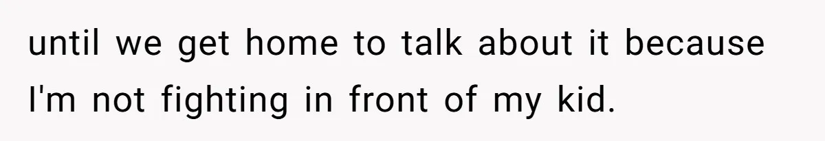until we get home to talk about it because I'm not fighting in front of my kid.