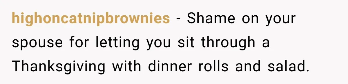 highoncatnipbrownies − Shame on your spouse for letting you sit through a Thanksgiving with dinner rolls and salad.