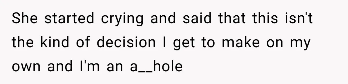 She started crying and said that this isn't the kind of decision I get to make on my own and I'm an a__hole