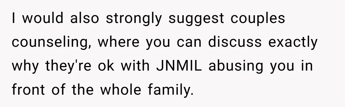 I would also strongly suggest couples counseling, where you can discuss exactly why they're ok with JNMIL abusing you in front of the whole family.