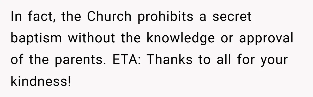 In fact, the Church prohibits a secret baptism without the knowledge or approval of the parents. ETA: Thanks to all for your kindness!