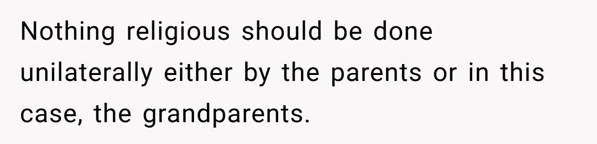 Nothing religious should be done unilaterally either by the parents or in this case, the grandparents.